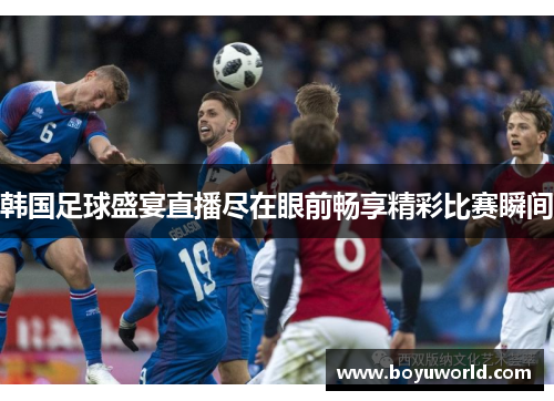 韩国足球盛宴直播尽在眼前畅享精彩比赛瞬间