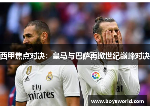 西甲焦点对决：皇马与巴萨再掀世纪巅峰对决