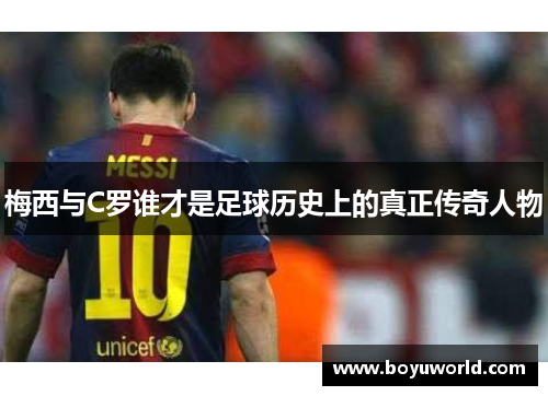 梅西与C罗谁才是足球历史上的真正传奇人物
