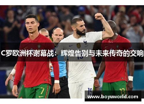 C罗欧洲杯谢幕战：辉煌告别与未来传奇的交响