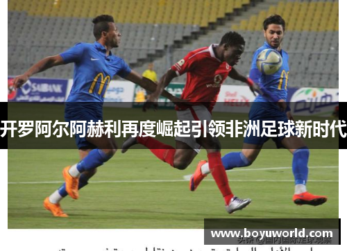 开罗阿尔阿赫利再度崛起引领非洲足球新时代
