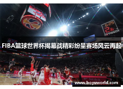 FIBA篮球世界杯揭幕战精彩纷呈赛场风云再起